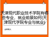 天津现代职业技术学院有哪些专业，就业前景如何(天津现代学院专业与就业)