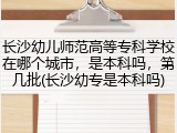 长沙幼儿师范高等专科学校在哪个城市，是本科吗，第几批(长沙幼专是本科吗)