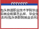 包头铁道职业技术学院毕业后就业前景怎么样，毕业生去向(包头铁职院就业去向)