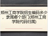 郑州工商学院招生编码多少，隶属哪个部门(郑州工商学院代码归属)