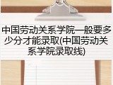 中国劳动关系学院一般要多少分才能录取(中国劳动关系学院录取线)