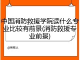 中国消防救援学院读什么专业比较有前景(消防救援专业前景)