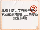 北京工商大学有哪些专业，就业前景如何(北工商专业就业前景)