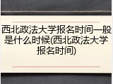 西北政法大学报名时间一般是什么时候(西北政法大学报名时间)