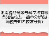 湖南税务高等专科学校有哪些知名校友，简单分析(湖南税专知名校友分析)