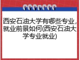 西安石油大学有哪些专业，就业前景如何(西安石油大学专业就业)