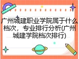广州城建职业学院属于什么档次，专业排行分析(广州城建学院档次排行)