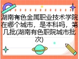 湖南有色金属职业技术学院在哪个城市，是本科吗，第几批(湖南有色职院城市批次)