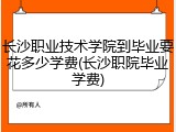 长沙职业技术学院到毕业要花多少学费(长沙职院毕业学费)
