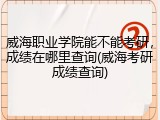 威海职业学院能不能考研，成绩在哪里查询(威海考研成绩查询)