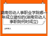 湖南劳动人事职业学院哪一年成立建校的(湖南劳动人事职院何时成立)