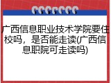 广西信息职业技术学院要住校吗，是否能走读(广西信息职院可走读吗)