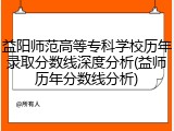 益阳师范高等专科学校历年录取分数线深度分析(益师历年分数线分析)