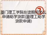 厦门理工学院在读期间怎么申请助学贷款(厦理工助学贷款申请)
