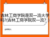 吉林工商学院是双一流大学吗?(吉林工商学院双一流？)