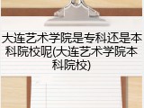 大连艺术学院是专科还是本科院校呢(大连艺术学院本科院校)