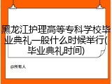 黑龙江护理高等专科学校毕业典礼一般什么时候举行(毕业典礼时间)