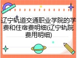 辽宁轨道交通职业学院的学费和住宿费明细(辽宁轨院费用明细)