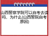 山西警察学院可以自考去读吗，为什么(山西警院自考原因)