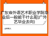 广东省外语艺术职业学院毕业后一般能干什么呢(广外艺毕业去向)