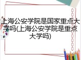 上海公安学院是国家重点大学吗(上海公安学院是重点大学吗)