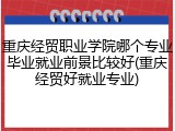 重庆经贸职业学院哪个专业毕业就业前景比较好(重庆经贸好就业专业)
