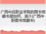 广西中远职业学院的图书馆藏书量如何，简介(广西中职图书馆藏书)