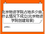 北京物资学院占地多少亩，什么情况下成立(北京物资学院创建背景)