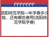 洛阳师范学院一年学费多少钱，还有哪些费用(洛阳师范学院学费)