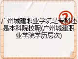 广州城建职业学院是专科还是本科院校呢(广州城建职业学院学历层次)