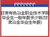 甘肃有色冶金职业技术学院毕业生一般年薪多少钱(甘肃冶金毕业生年薪)