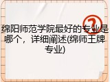 绵阳师范学院最好的专业是哪个，详细阐述(绵师王牌专业)