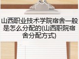 山西职业技术学院宿舍一般是怎么分配的(山西职院宿舍分配方式)