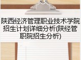 陕西经济管理职业技术学院招生计划详细分析(陕经管职院招生分析)