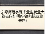 宁德师范学院毕业生就业大致去向如何(宁德师院就业去向)