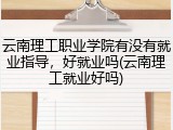 云南理工职业学院有没有就业指导，好就业吗(云南理工就业好吗)