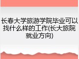 长春大学旅游学院毕业可以找什么样的工作(长大旅院就业方向)