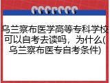 乌兰察布医学高等专科学校可以自考去读吗，为什么(乌兰察布医专自考条件)