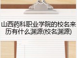 山西药科职业学院的校名来历有什么渊源(校名渊源)