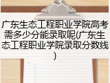 广东生态工程职业学院高考需多少分能录取呢(广东生态工程职业学院录取分数线)
