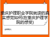 重庆护理职业学院就读的真实感觉如何(在重庆护理学院的感受)