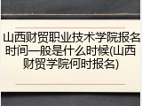 山西财贸职业技术学院报名时间一般是什么时候(山西财贸学院何时报名)