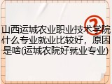 山西运城农业职业技术学院什么专业就业比较好，原因是啥(运城农院好就业专业)