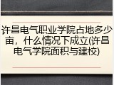 许昌电气职业学院占地多少亩，什么情况下成立(许昌电气学院面积与建校)