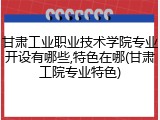 甘肃工业职业技术学院专业开设有哪些,特色在哪(甘肃工院专业特色)