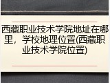 西藏职业技术学院地址在哪里，学校地理位置(西藏职业技术学院位置)