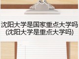 沈阳大学是国家重点大学吗(沈阳大学是重点大学吗)