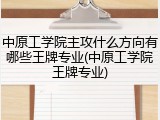 中原工学院主攻什么方向有哪些王牌专业(中原工学院王牌专业)