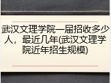 武汉文理学院一届招收多少人，最近几年(武汉文理学院近年招生规模)