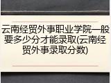云南经贸外事职业学院一般要多少分才能录取(云南经贸外事录取分数)